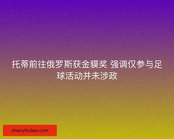 托蒂前往俄罗斯获金貘奖 强调仅参与足球活动并未涉政
