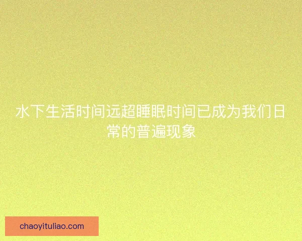 水下生活时间远超睡眠时间已成为我们日常的普遍现象