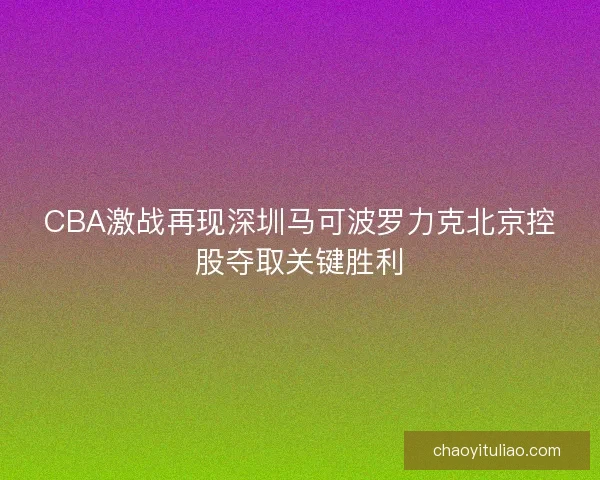 CBA激战再现深圳马可波罗力克北京控股夺取关键胜利