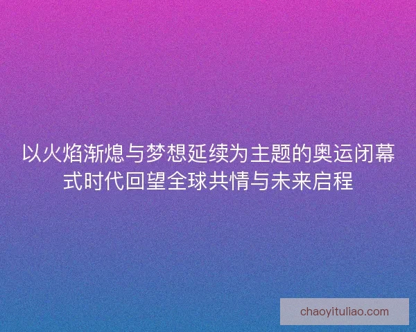 以火焰渐熄与梦想延续为主题的奥运闭幕式时代回望全球共情与未来启程