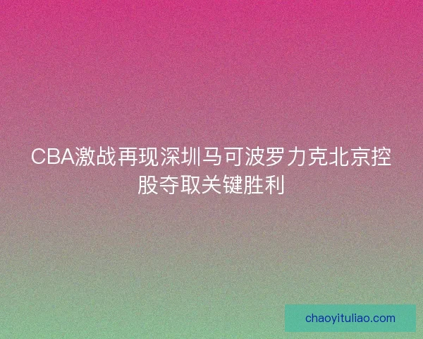 CBA激战再现深圳马可波罗力克北京控股夺取关键胜利